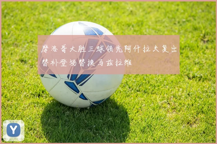 摩洛哥大胜三球领先阿什拉夫复出替补登场替换马兹拉维