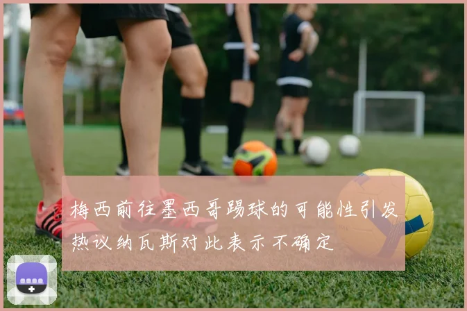 梅西前往墨西哥踢球的可能性引发热议纳瓦斯对此表示不确定