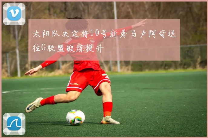 太阳队决定将10号新秀马卢阿奇送往G联盟锻炼提升