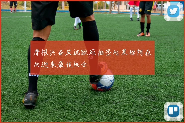 摩根兴奋庆祝欧冠抽签结果称阿森纳迎来最佳机会