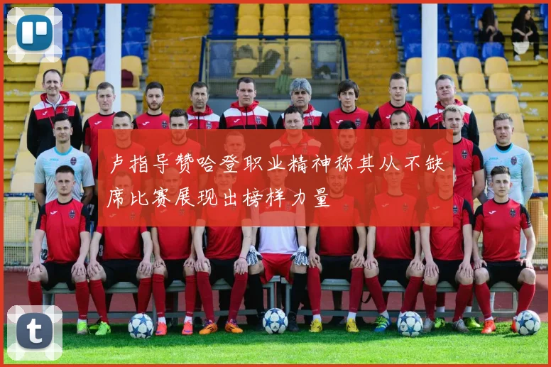 卢指导赞哈登职业精神称其从不缺席比赛展现出榜样力量