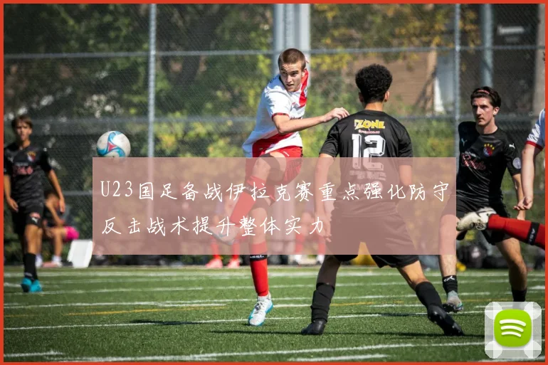 U23国足备战伊拉克赛重点强化防守反击战术提升整体实力