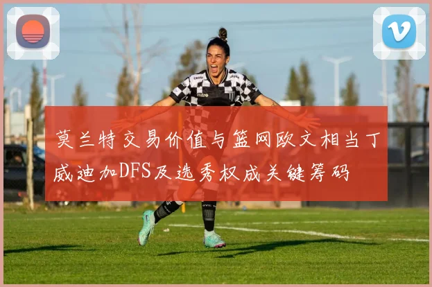 莫兰特交易价值与篮网欧文相当丁威迪加DFS及选秀权成关键筹码