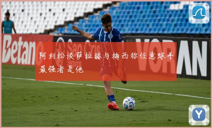 阿利松谈萨拉赫与梅西称任意球手最强者是他