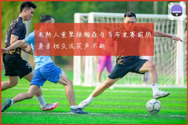 老熟人重聚杨瀚森与马布里赛前热身亲切交流笑声不断