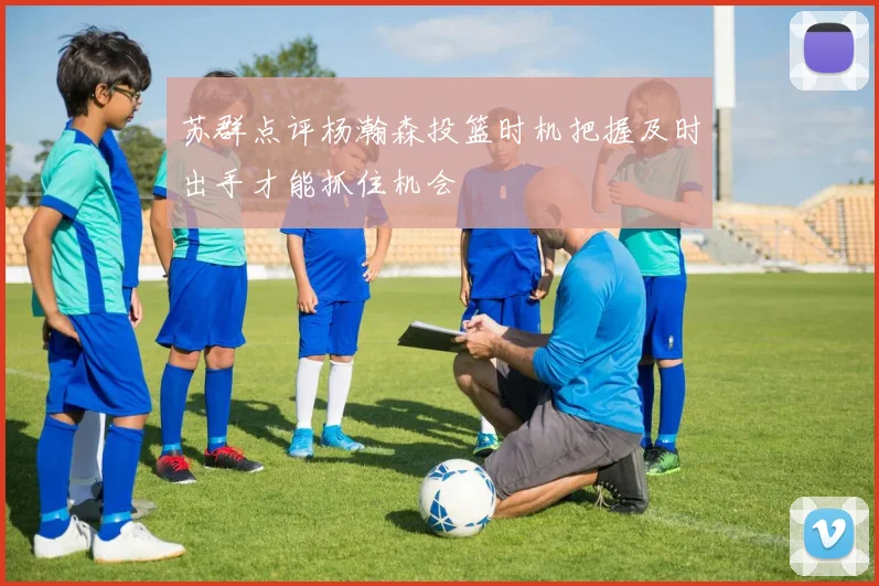 苏群点评杨瀚森投篮时机把握及时出手才能抓住机会