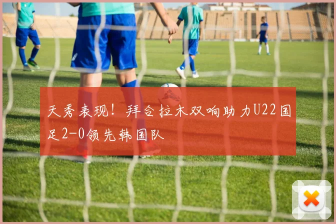 天秀表现！拜合拉木双响助力U22国足2-0领先韩国队