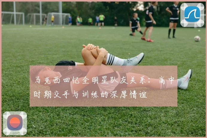 马克西回忆全明星队友关系：高中时期交手与训练的深厚情谊