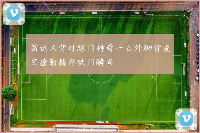 翁达夫背对球门神奇一击外脚背凌空撩射精彩破门瞬间