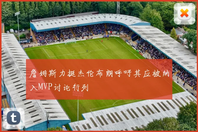 詹姆斯力挺杰伦布朗呼吁其应被纳入MVP讨论行列