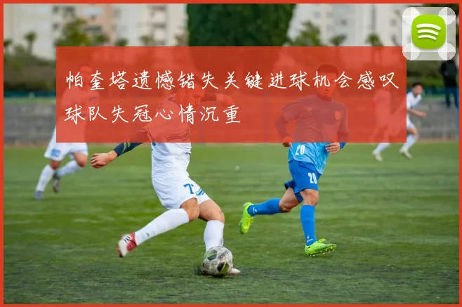 帕奎塔遗憾错失关键进球机会感叹球队失冠心情沉重