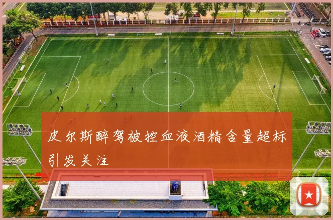 皮尔斯醉驾被控血液酒精含量超标引发关注