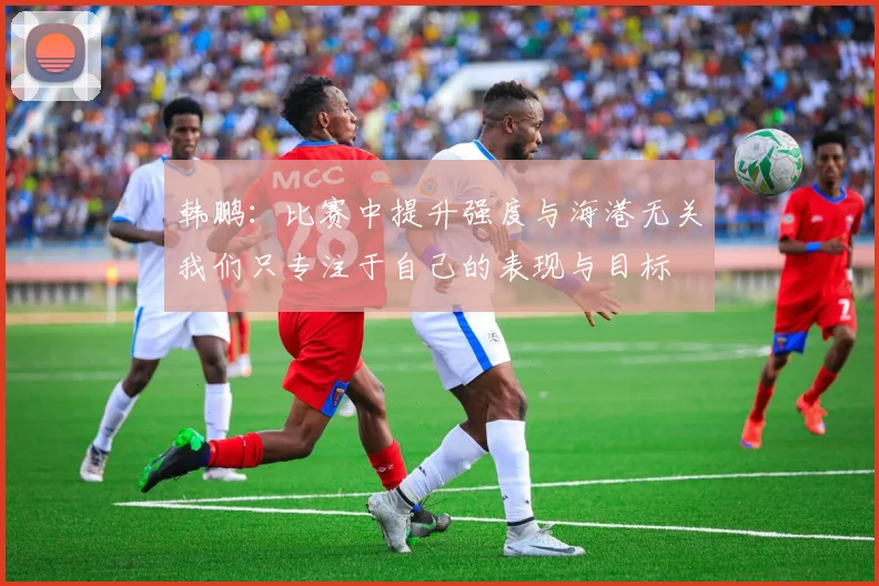 韩鹏：比赛中提升强度与海港无关我们只专注于自己的表现与目标