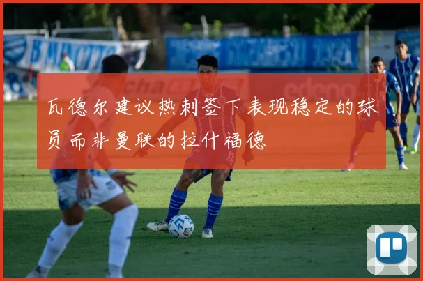 瓦德尔建议热刺签下表现稳定的球员而非曼联的拉什福德