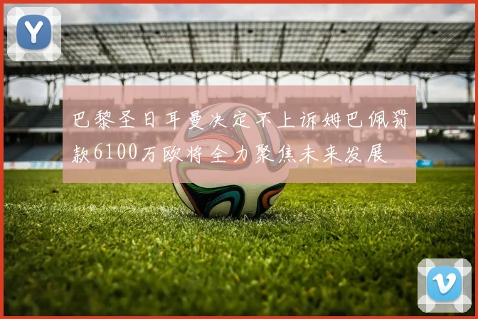 巴黎圣日耳曼决定不上诉姆巴佩罚款6100万欧将全力聚焦未来发展