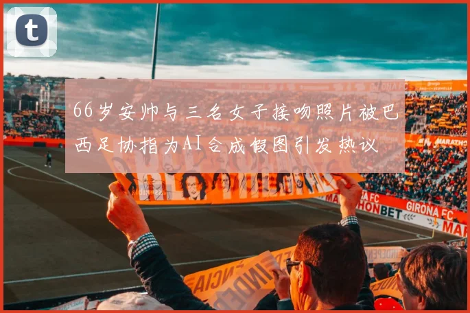 66岁安帅与三名女子接吻照片被巴西足协指为AI合成假图引发热议