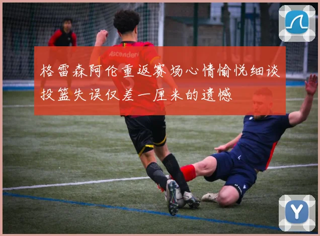 格雷森阿伦重返赛场心情愉悦细谈投篮失误仅差一厘米的遗憾