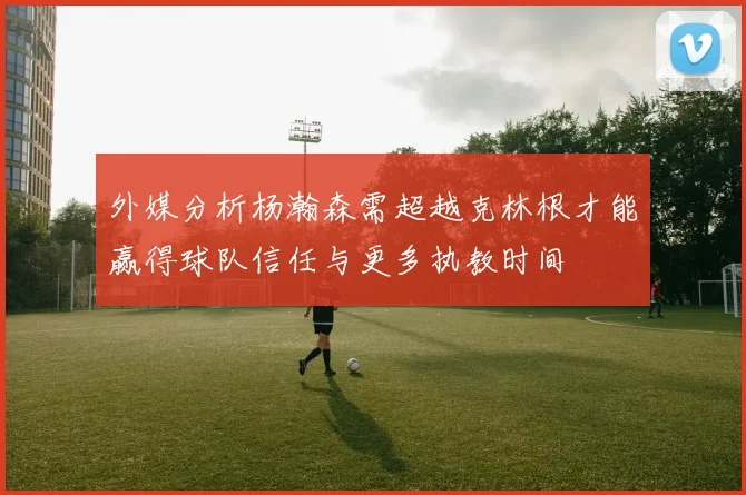 外媒分析杨瀚森需超越克林根才能赢得球队信任与更多执教时间