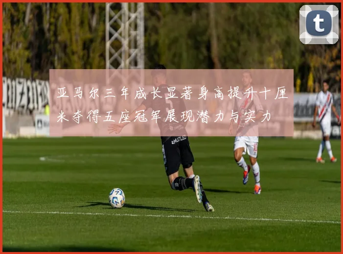 亚马尔三年成长显著身高提升十厘米夺得五座冠军展现潜力与实力
