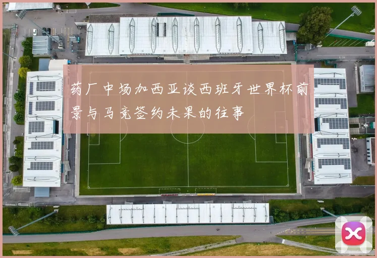 药厂中场加西亚谈西班牙世界杯前景与马竞签约未果的往事