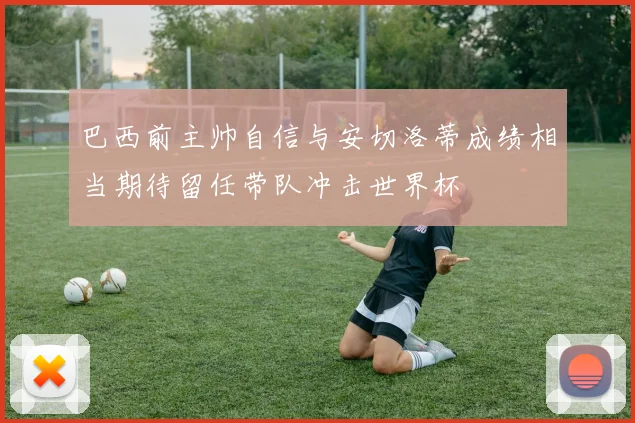 巴西前主帅自信与安切洛蒂成绩相当期待留任带队冲击世界杯