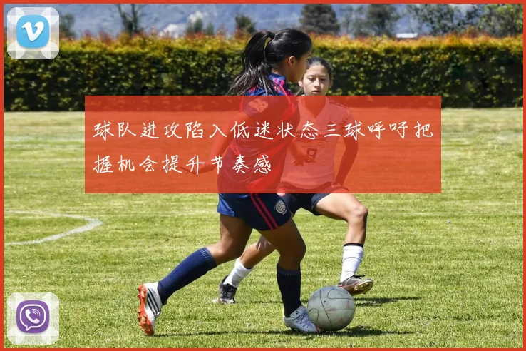 球队进攻陷入低迷状态三球呼吁把握机会提升节奏感