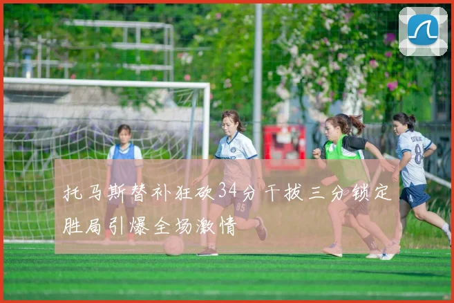 托马斯替补狂砍34分干拔三分锁定胜局引爆全场激情