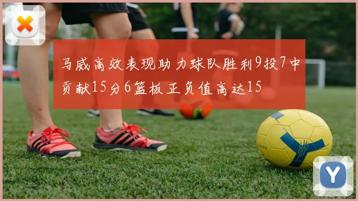 马威高效表现助力球队胜利9投7中贡献15分6篮板正负值高达15