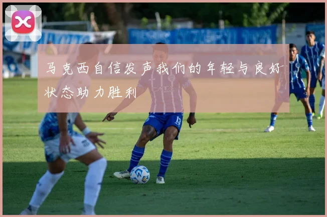 马克西自信发声我们的年轻与良好状态助力胜利