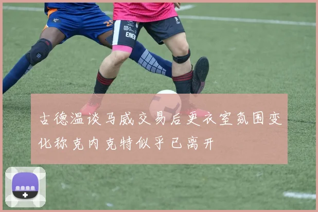 古德温谈马威交易后更衣室氛围变化称克内克特似乎已离开