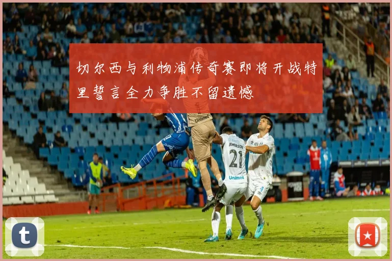 切尔西与利物浦传奇赛即将开战特里誓言全力争胜不留遗憾