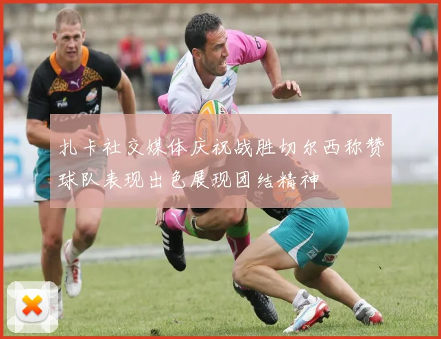 扎卡社交媒体庆祝战胜切尔西称赞球队表现出色展现团结精神