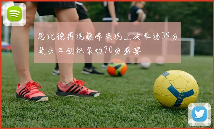 恩比德再现巅峰表现上次单场39分是去年创纪录的70分盛宴