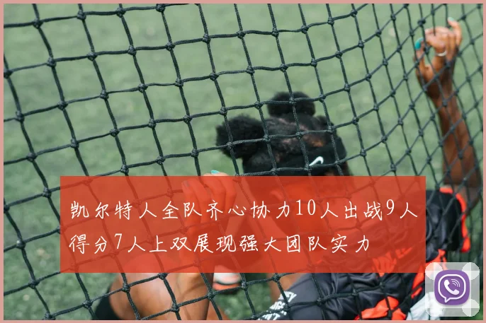 凯尔特人全队齐心协力10人出战9人得分7人上双展现强大团队实力